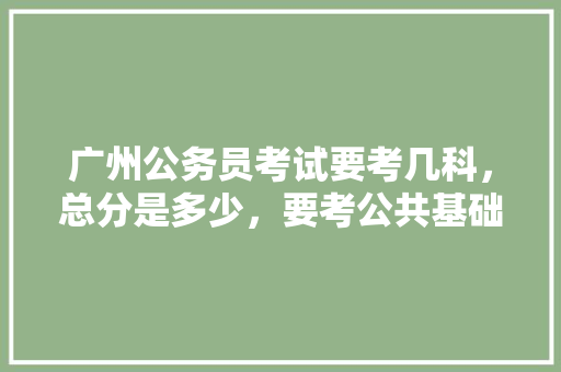 广州公务员考试要考几科，总分是多少，要考公共基础知识吗，广州公务员考试题目及答案 大学排名