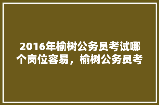 2016年榆树公务员考试哪个岗位容易，榆树公务员考试题及答案 教育科普