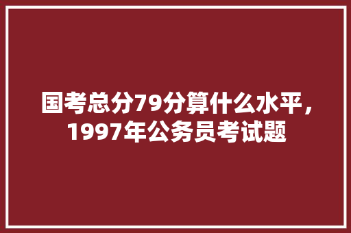 国考总分79分算什么水平，1997年公务员考试题 教育科普