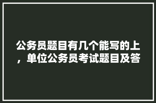 公务员题目有几个能写的上，单位公务员考试题目及答案 教育科普