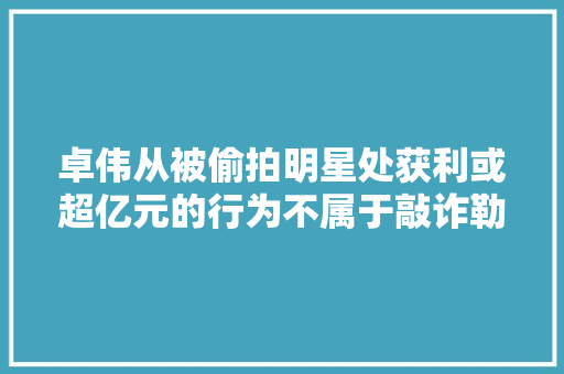 卓伟从被偷拍明星处获利或超亿元的行为不属于敲诈勒索吗，公务员考试偷瞄旁边 大学排名