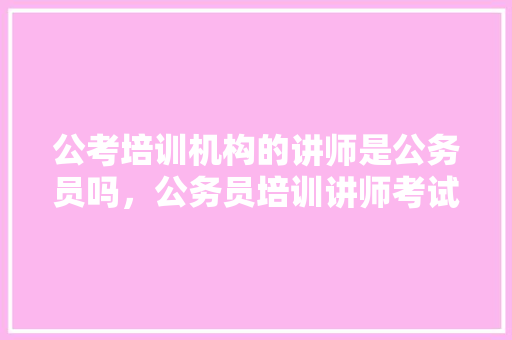 公考培训机构的讲师是公务员吗，公务员培训讲师考试题及答案 公考知识