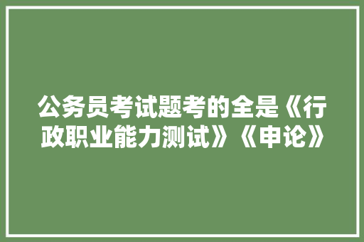 公务员考试题考的全是《行政职业能力测试》《申论》这两本书上的吗，公务员男孩女孩考试题一样吗 教育科普