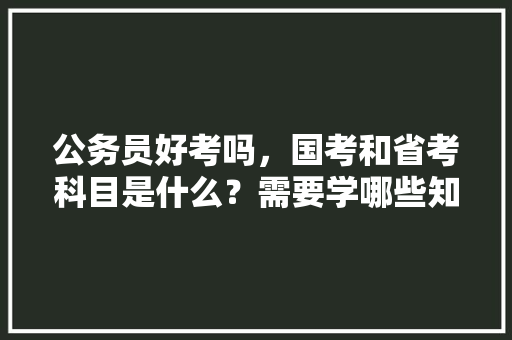 公务员好考吗,国考和省考科目是什么?需要学哪些知识,公务员考试题哪个省最多的 公考知识 公务员好考吗,国考和省考科目是什么?需要学哪些知识,公务员考试题哪个省最多的 公考知识