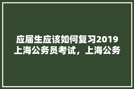 应届生应该如何复习2019上海公务员考试，上海公务员往届真题 教育科普