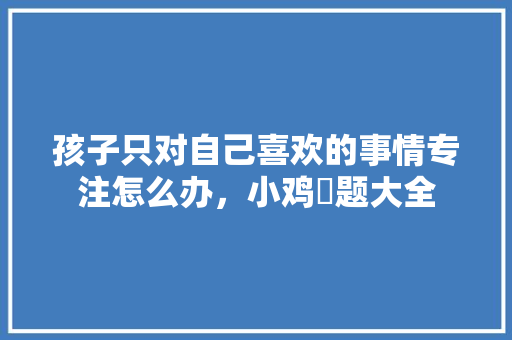 孩子只对自己喜欢的事情专注怎么办，小鸡荅题大全 专业填报