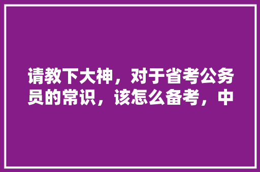 请教下大神，对于省考公务员的常识，该怎么备考，中国湖泊公务员考试题及答案 大学排名