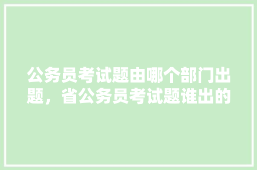 公务员考试题由哪个部门出题，省公务员考试题谁出的好 专业填报