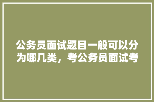 公务员面试题目一般可以分为哪几类，考公务员面试考试题及答案 教育科普