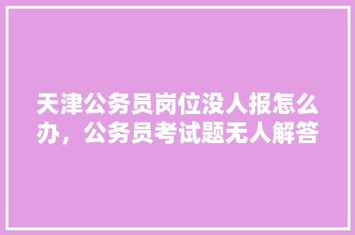 天津公务员岗位没人报怎么办，公务员考试题无人解答怎么办 大学排名