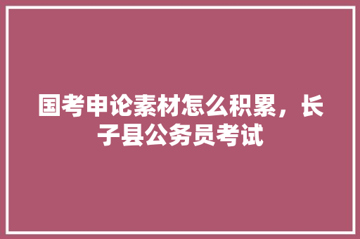 国考申论素材怎么积累，长子县公务员考试 专业填报