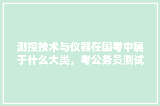 测控技术与仪器在国考中属于什么大类，考公务员测试题 教育科普