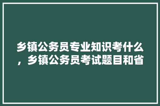乡镇公务员专业知识考什么，乡镇公务员考试题目和省考一样吗 教育科普