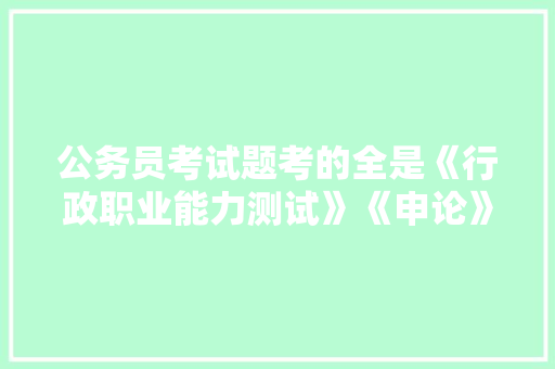 公务员考试题考的全是《行政职业能力测试》《申论》这两本书上的吗，发达国家考公务员人多吗 公考知识
