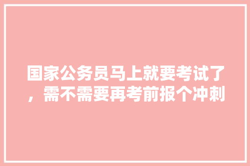 国家公务员马上就要考试了，需不需要再考前报个冲刺班呢，公务员冲刺考试题及答案 大学排名