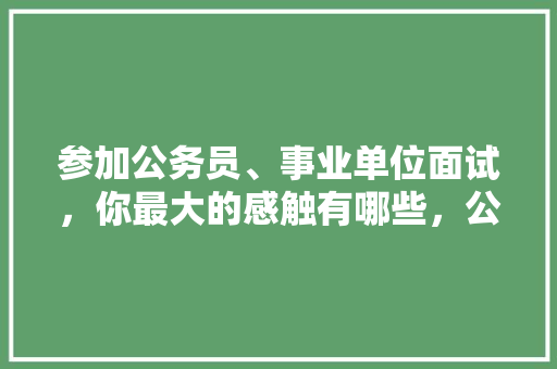 参加公务员、事业单位面试，你最大的感触有哪些，公务员考试的感受 建筑考试