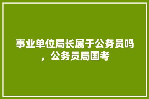 事业单位局长属于公务员吗，公务员局国考 大学排名