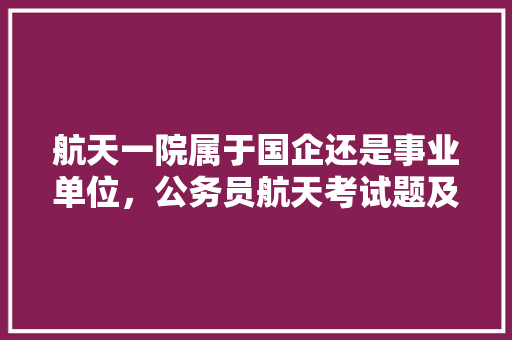 航天一院属于国企还是事业单位，公务员航天考试题及答案 公考知识
