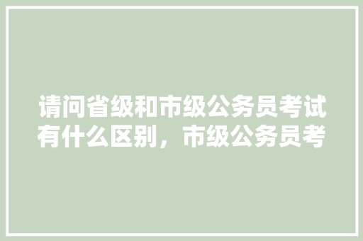 请问省级和市级公务员考试有什么区别，市级公务员考试题库及答案 大学排名