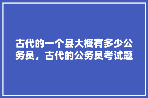 古代的一个县大概有多少公务员，古代的公务员考试题有哪些 专业填报