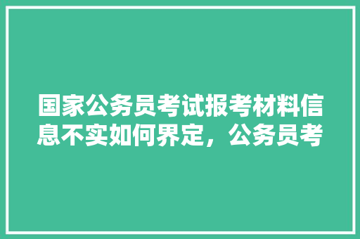 国家公务员考试报考材料信息不实如何界定，公务员考试题真假题区别 教育科普