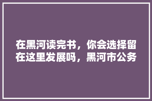 在黑河读完书，你会选择留在这里发展吗，黑河市公务员考试题目及答案 公考知识