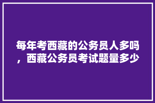 每年考西藏的公务员人多吗，西藏公务员考试题量多少 专业填报