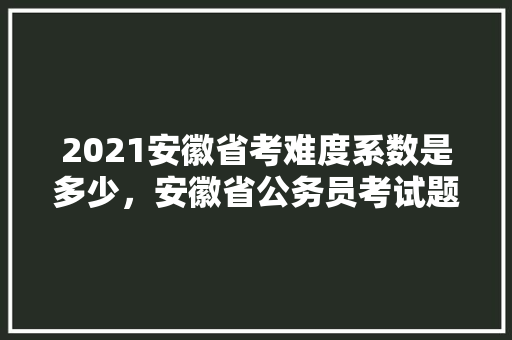 2021安徽省考难度系数是多少，安徽省公务员考试题库及答案