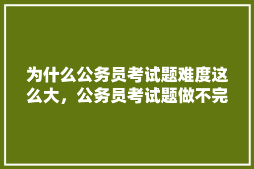 为什么公务员考试题难度这么大，公务员考试题做不完 大学排名