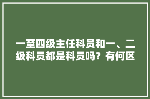 一至四级主任科员和一、二级科员都是科员吗？有何区别，公务员考试题12345 专业填报