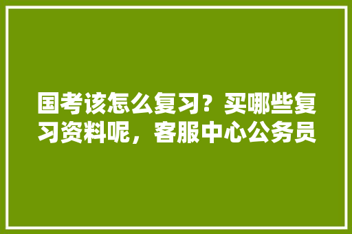 国考该怎么复习？买哪些复习资料呢，客服中心公务员考试题及答案 建筑考试