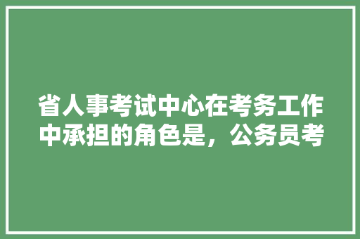 省人事考试中心在考务工作中承担的角色是，公务员考试人力资源管理 公考知识
