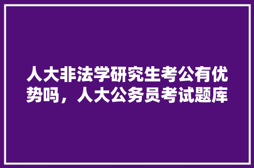 人大非法学研究生考公有优势吗，人大公务员考试题库及答案 教育科普