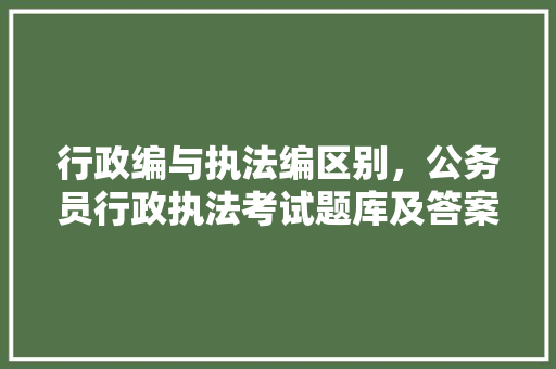 行政编与执法编区别，公务员行政执法考试题库及答案 教育科普