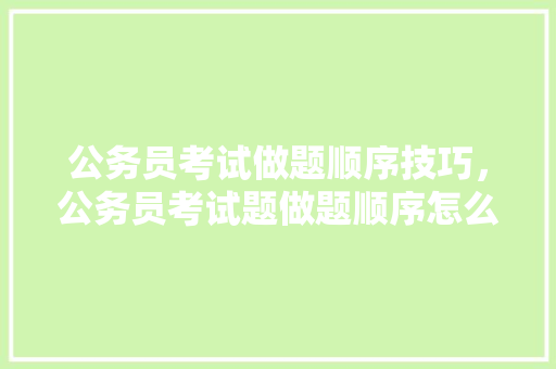 公务员考试做题顺序技巧，公务员考试题做题顺序怎么排 教育科普