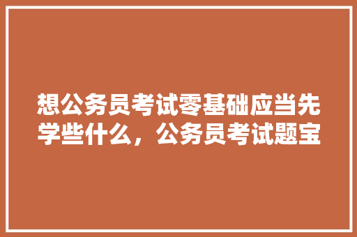 想公务员考试零基础应当先学些什么，公务员考试题宝物问题及答案 教育科普