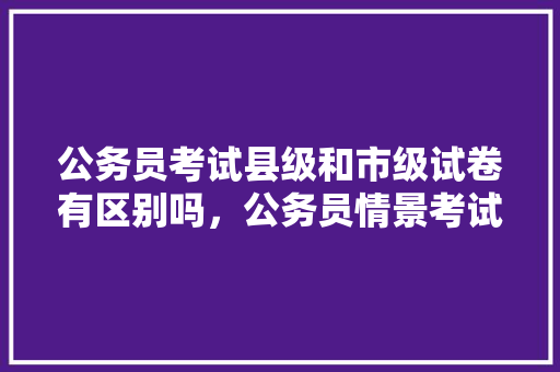 公务员考试县级和市级试卷有区别吗，公务员情景考试题库及答案 大学排名