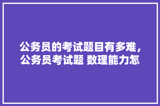 公务员的考试题目有多难，公务员考试题 数理能力怎么算 专业填报