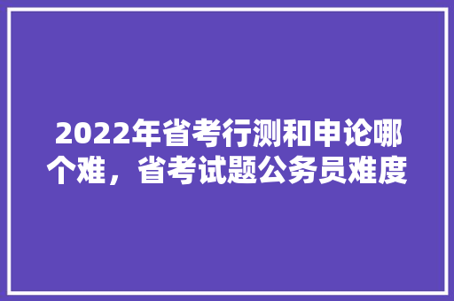 2022年省考行测和申论哪个难，省考试题公务员难度大吗 大学排名