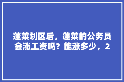 蓬莱划区后，蓬莱的公务员会涨工资吗？能涨多少，2021年公务员加工资信息 公考知识