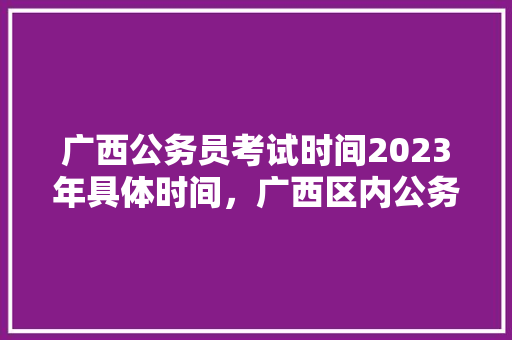 广西公务员考试时间2023年具体时间，广西区内公务员考试题目一样吗 专业填报