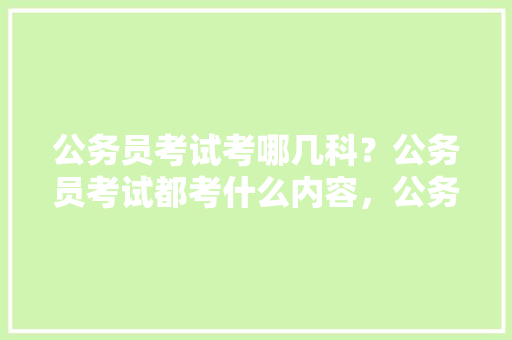 公务员考试考哪几科？公务员考试都考什么内容，公务员考试题有几科组成 专业填报