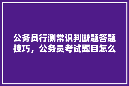 公务员行测常识判断题答题技巧，公务员考试题目怎么看的懂啊 专业填报