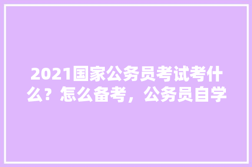 2021国家公务员考试考什么？怎么备考，公务员自学考试题目类型有哪些 专业填报
