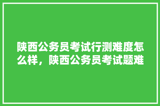 陕西公务员考试行测难度怎么样，陕西公务员考试题难度大吗 专业填报