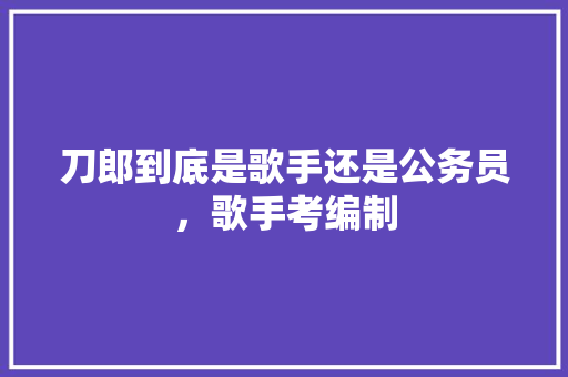 刀郎到底是歌手还是公务员，歌手考编制 建筑考试