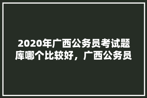 2020年广西公务员考试题库哪个比较好，广西公务员考试题库及答案 大学排名