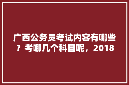 广西公务员考试内容有哪些？考哪几个科目呢，2018公务员考试题目 公考知识