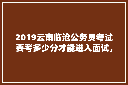 2019云南临沧公务员考试要考多少分才能进入面试，云南怒江公务员考试题目及答案 公考知识