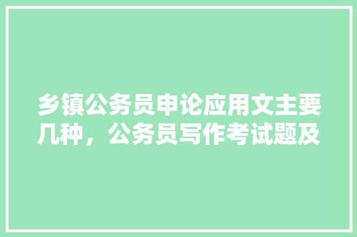 乡镇公务员申论应用文主要几种，公务员写作考试题及答案 大学排名